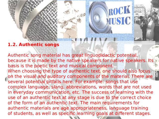 1.2. Authentic songs  Authentic song material has great linguodidactic potential, because it is made by the native speakers for native speakers. Its basis is the poetic text and musical component. When choosing the type of authentic text, one should also focus on the visual and auditory components of the material. There are several potential pitfalls here. For example: songs that use complex language, slang, abbreviations, words that are not used in everyday communication, etc. The success of learning with the use of an authentic text at any stage is due to the correct choice of the form of an authentic text. The main requirements for authentic materials are age appropriateness, language training of students, as well as specific learning goals at different stages. 