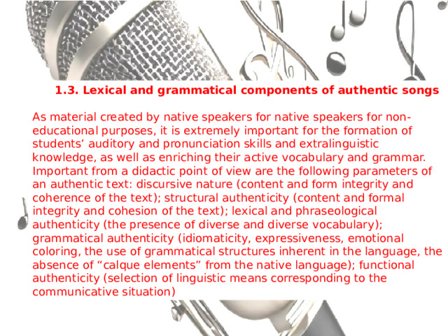 1.3.  Lexical and grammatical components of authentic songs  As material created by native speakers for native speakers for non-educational purposes, it is extremely important for the formation of students’ auditory and pronunciation skills and extralinguistic knowledge, as well as enriching their active vocabulary and grammar. Important from a didactic point of view are the following parameters of an authentic text: discursive nature (content and form integrity and coherence of the text); structural authenticity (content and formal integrity and cohesion of the text); lexical and phraseological authenticity (the presence of diverse and diverse vocabulary); grammatical authenticity (idiomaticity, expressiveness, emotional coloring, the use of grammatical structures inherent in the language, the absence of “calque elements” from the native language); functional authenticity (selection of linguistic means corresponding to the communicative situation) 