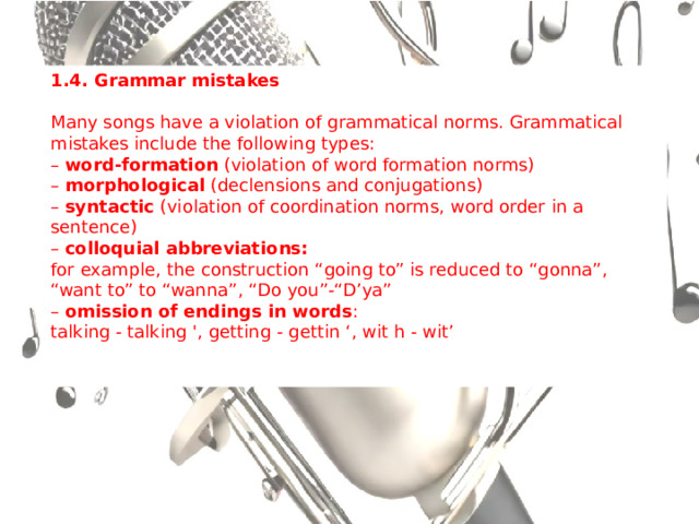 1.4. Grammar mistakes Many songs have a violation of grammatical norms. Grammatical mistakes include the following types: – word-formation (violation of word formation norms)  – morphological (declensions and conjugations)  – syntactic (violation of coordination norms, word order in a sentence)  – colloquial abbreviations:  for example, the construction “going to” is reduced to “gonna”, “want to” to “wanna”, “Do you”-“D’ya” – omission of endings in words :  talking - talking ', getting - gettin ‘, wit h - wit’ 