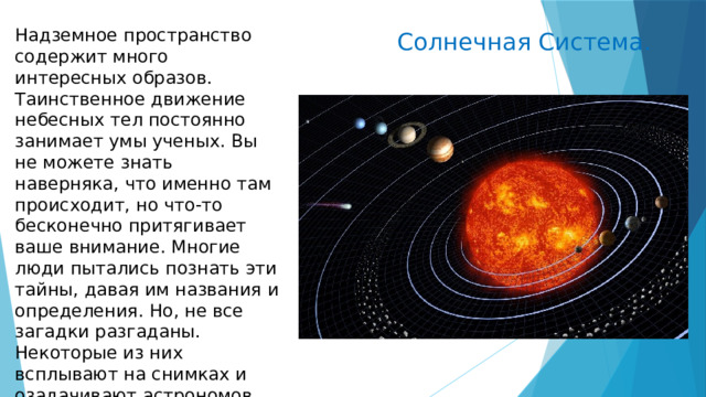  Солнечная Система. Надземное пространство содержит много интересных образов. Таинственное движение небесных тел постоянно занимает умы ученых. Вы не можете знать наверняка, что именно там происходит, но что-то бесконечно притягивает ваше внимание. Многие люди пытались познать эти тайны, давая им названия и определения. Но, не все загадки разгаданы. Некоторые из них всплывают на снимках и озадачивают астрономов. 
