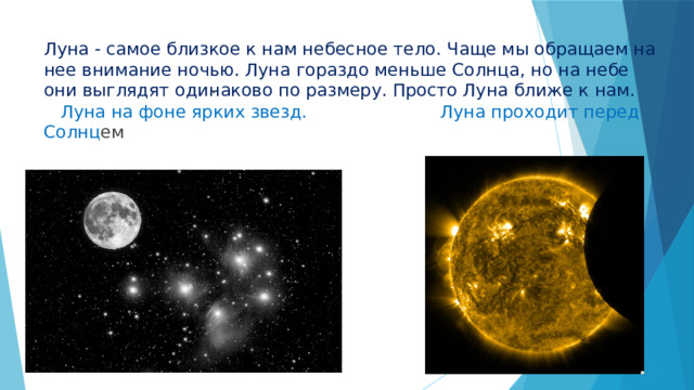  Луна на фоне ярких звезд. Луна проходит перед Солнц ем Луна - самое близкое к нам небесное тело. Чаще мы обращаем на нее внимание ночью. Луна гораздо меньше Солнца, но на небе они выглядят одинаково по размеру. Просто Луна ближе к нам.  . 