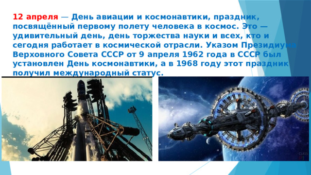 12 апреля — День авиации и космонавтики, праздник, посвящённый первому полету человека в космос. Это — удивительный день, день торжества науки и всех, кто и сегодня работает в космической отрасли. Указом Президиума Верховного Совета СССР от 9 апреля 1962 года в СССР был установлен День космонавтики, а в 1968 году этот праздник получил международный статус. 