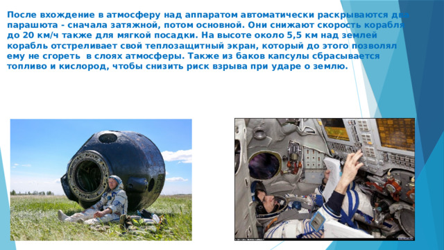  После вхождение в атмосферу над аппаратом автоматически раскрываются два парашюта - сначала затяжной, потом основной. Они снижают скорость корабля до 20 км/ч также для мягкой посадки. На высоте около 5,5 км над землей корабль отстреливает свой теплозащитный экран, который до этого позволял ему не сгореть в слоях атмосферы. Также из баков капсулы сбрасывается топливо и кислород, чтобы снизить риск взрыва при ударе о землю.     