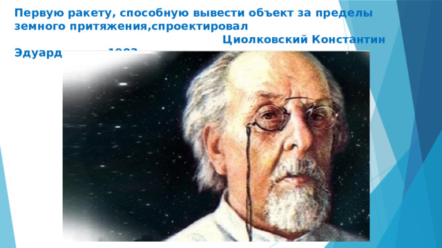 Первую ракету, способную вывести объект за пределы земного притяжения,спроектировал  Циолковский Константин Эдуардович в 1903г. 
