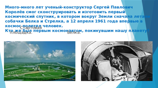Много-много лет ученый-конструктор Сергей Павлович Королёв смог сконструировать и изготовить первый космический спутник, в котором вокруг Земли сначала летали собачки Белка и Стрелка, а 12 апреля 1961 года впервые в космос полетел человек.  Кто же был первым космонавтом, покинувшим нашу планету?  Стартовая площадка.  Белка. 
