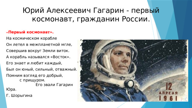 Юрий Алексеевич Гагарин - первый космонавт, гражданин России. « Первый космонавт». На космическом корабле Он летел в межпланетной мгле, Совершив вокруг Земли виток. А корабль назывался «Восток». Его знает и любит каждый, Был он юный, сильный, отважный. Помним взгляд его добрый, с прищуром. Его звали Гагарин Юра. Г. Шорыгина   