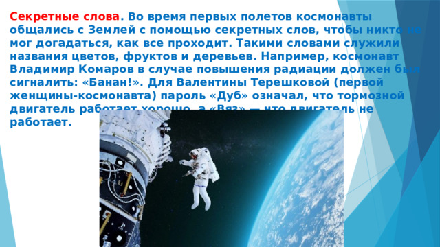 Секретные слова . Во время первых полетов космонавты общались с Землей с помощью секретных слов, чтобы никто не мог догадаться, как все проходит. Такими словами служили названия цветов, фруктов и деревьев. Например, космонавт Владимир Комаров в случае повышения радиации должен был сигналить: «Банан!». Для Валентины Терешковой (первой женщины-космонавта) пароль «Дуб» означал, что тормозной двигатель работает хорошо, а «Вяз» — что двигатель не работает.   