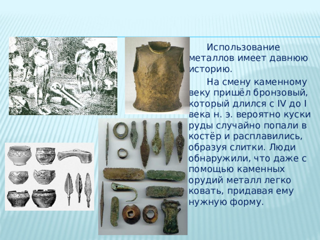  Использование металлов имеет давнюю историю.  На смену каменному веку пришёл бронзовый, который длился с IV до I века н. э. вероятно куски руды случайно попали в костёр и расплавились, образуя слитки. Люди обнаружили, что даже с помощью каменных орудий металл легко ковать, придавая ему нужную форму. 