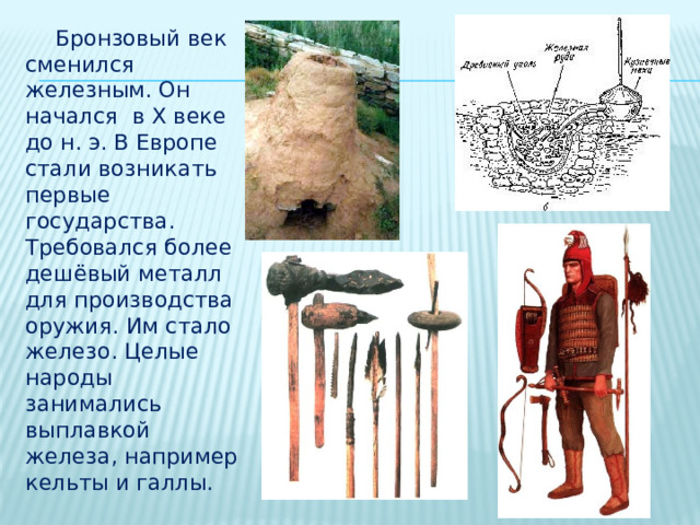  Бронзовый век сменился железным. Он начался в X веке до н. э. В Европе стали возникать первые государства. Требовался более дешёвый металл для производства оружия. Им стало железо. Целые народы занимались выплавкой железа, например кельты и галлы. 