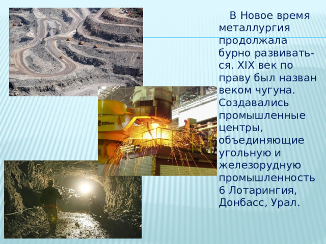  В Новое время металлургия продолжала бурно развивать-ся. XIX век по праву был назван веком чугуна. Создавались промышленные центры, объединяющие угольную и железорудную промышленность6 Лотарингия, Донбасс, Урал. 