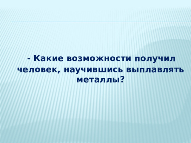   - Какие возможности получил человек, научившись выплавлять металлы? 