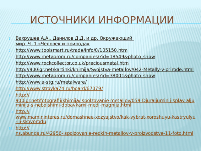 Источники информации Вахрушев А.А., Данилов Д.Д. и др. Окружающий мир. Ч. 1 «Человек и природа» http :// www.toolsmart.ru/trade/info/0/105150.htm http://www.metaprom.ru/companies/? id=18549&photo_show http:// www.rockcollector.co.uk/preciousmetal.htm http:// 900igr.net/kartinki/khimija/Svojstva-metallov/042-Metally-v-prirode.html http://www.metaprom.ru/companies/? id=38001&photo_show http://www.a-stg.ru/metalware / http://www.stroyka74.ru/board/67079 / http:// 900igr.net/fotografii/khimija/Ispolzovanie-metallov/059-Djuraljuminij-splav-aljuminija-s-nebolshimi-dobavkami-medi-magnija.html http:// www.mamininteres.ru/domashnee-xozyajstvo/kak-vybrat-xoroshuyu-kastryulyu-ili-skovorodu http:// ns.abunda.ru/42956-ispolzovanie-redkih-metallov-v-proizvodstve-11-foto.html 