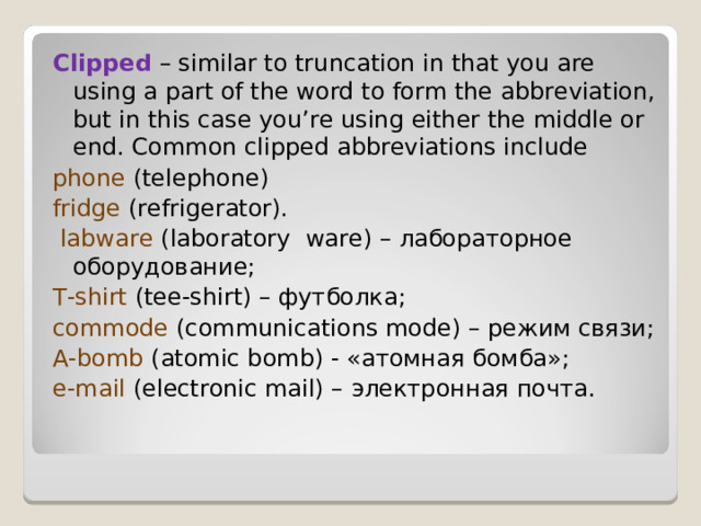 Clipped – similar to truncation in that you are using a part of the word to form the abbreviation, but in this case you’re using either the middle or end. Common clipped abbreviations include phone  (telephone) fridge (refrigerator).  labware  ( laboratory  ware ) – лабораторное оборудование; T-shirt  (tee-shirt) – футболка ; commode (communications mode) – режим  связи ; A-bomb (atomic bomb) - « атомная  бомба »; e-mail  (electronic mail) – электронная  почта . 