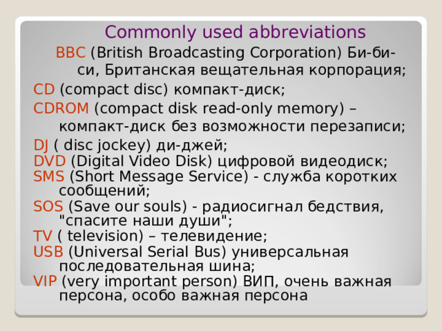 Commonly used abbreviations BBC (British Broadcasting Corporation) Би-би-си, Британская вещательная корпорация; Commonly used abbreviations BBC (British Broadcasting Corporation) Би-би-си, Британская вещательная корпорация; CD (compact disc) компакт - диск ; CDROM (compact disk read-only memory) – компакт - диск  без  возможности  перезаписи ; DJ ( disc jockey) ди - джей ; DVD (Digital Video Disk) цифровой  видеодиск ; SMS (Short Message Service) - служба коротких сообщений; SOS ( Save our souls ) - радиосигнал бедствия, 