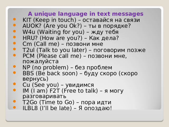 A unique language in text messages KIT (Keep in touch) – оставайся на связи AUOK? (Are you Ok?) – ты в порядке? W4u (Waiting for you) – жду тебя HRU? (How are you?) – Как дела ? Cm (Call me) – позвони мне T2ul (Talk to you later) – поговорим позже PCM (Please call me) – позвони мне, пожалуйста NP (no problem) – без проблем BBS (Be back soon) – буду скоро (скоро вернусь) Сu  (See you) – увидимся IM (I am) F2Т (Free to talk) – я могу разговаривать T2Go (Time to Go) – пора идти ILBL8 (I’ll be late) – Я опоздаю ! 