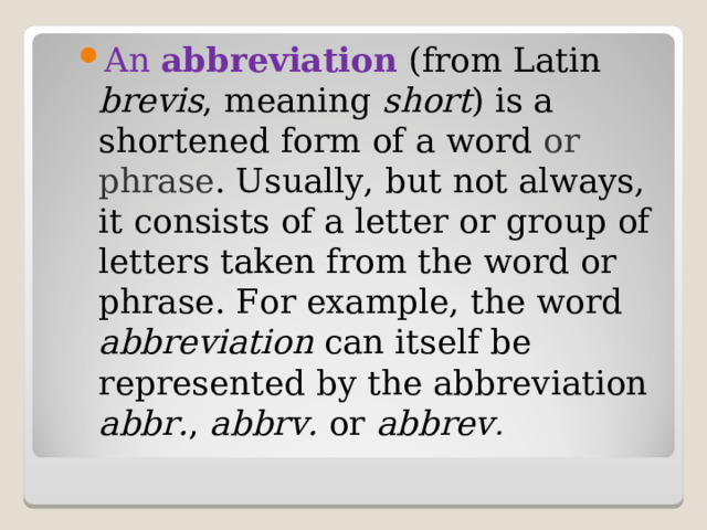 An abbreviation  (from Latin brevis , meaning short ) is a shortened form of a word or phrase . Usually, but not always, it consists of a letter or group of letters taken from the word or phrase. For example, the word abbreviation can itself be represented by the abbreviation abbr. , abbrv. or abbrev . 