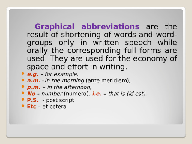  Graphical abbreviations are the result of shortening of words and word-groups only in written speech while orally the corresponding full forms are used. They are used for the economy of space and effort in writing. e . g . – for example , a . m . – in the morning ( ante meridiem ), p . m . – in the afternoon ,  No  - number ( numero ), i . e . – that is ( id est ) . P.S. - post script Etc – et cetera 