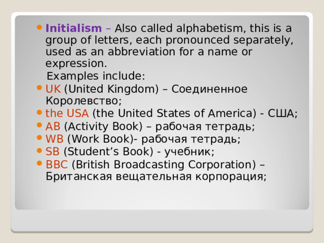 Initialism – Also called alphabetism, this is a group of letters, each pronounced separately, used as an abbreviation for a name or expression.  Examples include: UK ( United Kingdom ) – Соединенное Королевство; the USA (the United States of America) - США ; AB (Activity Book) – рабочая  тетрадь ; WB ( Work Book )- рабочая тетрадь; SB ( Student ’ s Book ) - учебник; BBC ( British Broadcasting Corporation ) – Британская вещательная корпорация; 