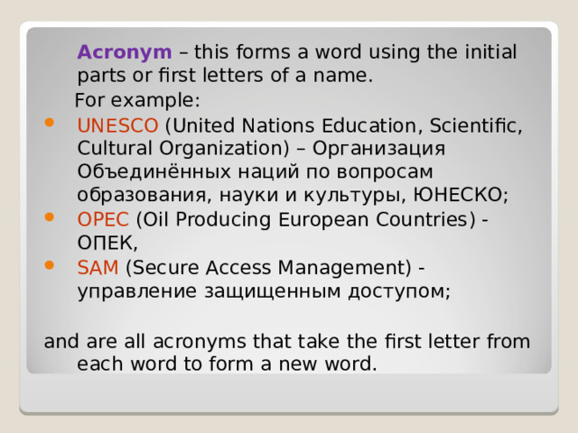  Acronym  – this forms a word using the initial parts or first letters of a name.  For example : UNESCO  ( United Nations Education , Scientific , Cultural Organization ) – Организация Объединённых наций по вопросам образования, науки и культуры, ЮНЕСКО; OPEC  ( Oil Producing European Countries ) - ОПЕК, SAM (Secure Access Management) - управление защищенным доступом; and are all acronyms that take the first letter from each word to form a new word. 