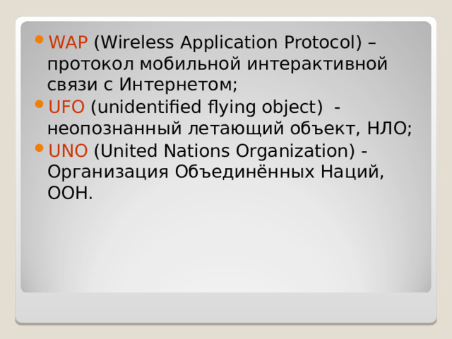 WAP ( Wireless Application Protocol ) – протокол мобильной интерактивной связи с Интернетом; UFO  ( unidentified flying object ) - неопознанный летающий объект, НЛО; UNO ( United Nations Organization ) - Организация Объединённых Наций, ООН. 