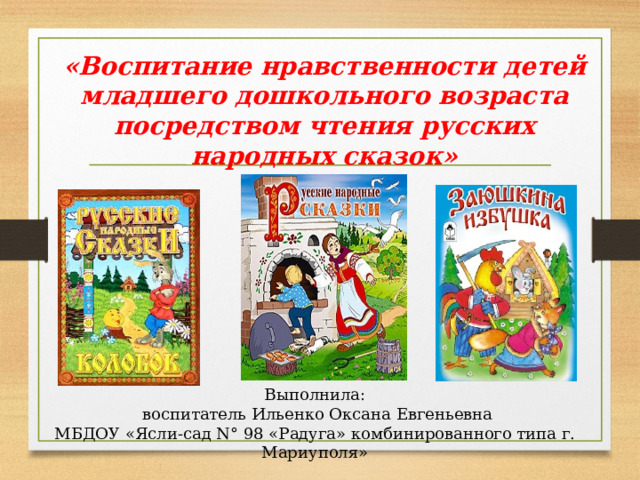 «Воспитание нравственности детей младшего дошкольного возраста посредством чтения русских народных сказок» Выполнила:  воспитатель Ильенко Оксана Евгеньевна МБДОУ ​«Ясли-сад N° 98 ​«Радуга» комбинированного типа г. Мариуполя » 