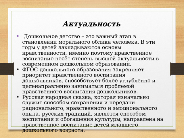 Актуальность  Дошкольное детство – это важный этап в становлении морального облика человека. В эти годы у детей закладываются основы нравственности, именно поэтому нравственное воспитание несёт степень высшей актуальности в современном дошкольном образовании. ФГОС дошкольного образования закрепляет приоритет нравственного воспитания дошкольников, способствует более углубленно и целенаправленно заниматься проблемой нравственного воспитания дошкольников. Русская народная сказка, которая изначально служит способом сохранения и передачи рационального, нравственного и эмоционального опыта, русских традиций, является способом воспитания и обогащения культуры, направлена на нравственное воспитание детей младшего дошкольного возраста. 