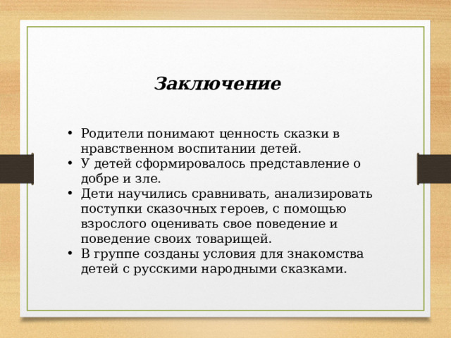 Заключение Родители понимают ценность сказки в нравственном воспитании детей. У детей сформировалось представление о добре и зле. Дети научились сравнивать, анализировать поступки сказочных героев, с помощью взрослого оценивать свое поведение и поведение своих товарищей. В группе созданы условия для знакомства детей с русскими народными сказками. 