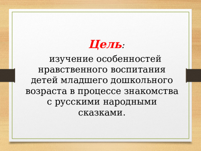 Цель :  изучение особенностей нравственного воспитания детей младшего дошкольного возраста в процессе знакомства с русскими народными сказками. 