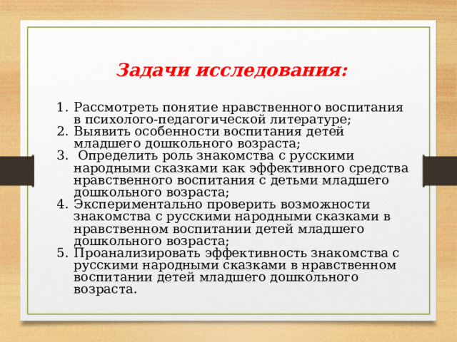 Задачи исследования:  Рассмотреть понятие нравственного воспитания в психолого-педагогической литературе; Выявить особенности воспитания детей младшего дошкольного возраста;  Определить роль знакомства с русскими народными сказками как эффективного средства нравственного воспитания с детьми младшего дошкольного возраста; Экспериментально проверить возможности знакомства с русскими народными сказками в нравственном воспитании детей младшего дошкольного возраста; Проанализировать эффективность знакомства с русскими народными сказками в нравственном воспитании детей младшего дошкольного возраста. 