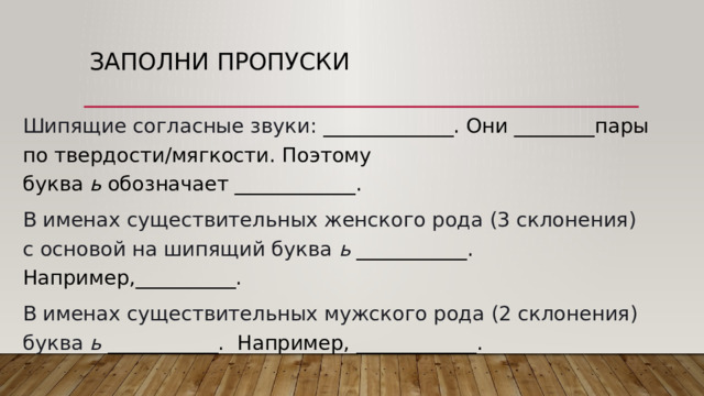 Заполни пропуски Шипящие согласные звуки:  _____________. Они ________пары по твердости/мягкости. Поэтому буква  ь  обозначает ____________.  В именах существительных женского рода (3 склонения) с основой на шипящий буква  ь   ___________. Например,__________. В именах существительных мужского рода (2 склонения) буква  ь   ___________. Например, ____________. 