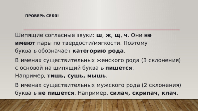 Проверь себя!   Шипящие согласные звуки:  ш ,  ж ,  щ ,  ч . Они  не имеют  пары по твердости/мягкости. Поэтому буква  ь  обозначает  категорию рода . В именах существительных женского рода (3 склонения) с основой на шипящий буква  ь   пишется . Например,  тишь, сушь, мышь . В именах существительных мужского рода (2 склонения) буква  ь   не пишется . Например,  силач, скрипач, клач . 