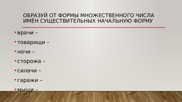 Образуй от формы множественного числа имён существительных начальную форму врачи –  товарищи –  ночи –  сторожа –  силачи –  гаражи –  мыши –  