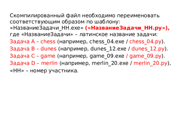 Скомпилированный файл необходимо переименовать соответствующим образом по шаблону: «НазваниеЗадачи_НН.exe» («НазваниеЗадачи_НН.py»), где «НазваниеЗадачи» – латинское название задачи: Задача А – chess (например, chess_04.exe / chess_04.py ). Задача B – dunes (например, dunes_12.exe / dunes_12.py ). Задача C – game (например, game_09.exe / game_09.py ). Задача D – merlin (например, merlin_20.exe / merlin_20.py ), «НН» – номер участника. 