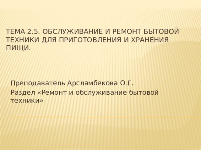 Тема 2.5. Обслуживание и ремонт бытовой техники для приготовления и хранения пищи. Преподаватель Арсламбекова О.Г. Раздел «Ремонт и обслуживание бытовой техники» 