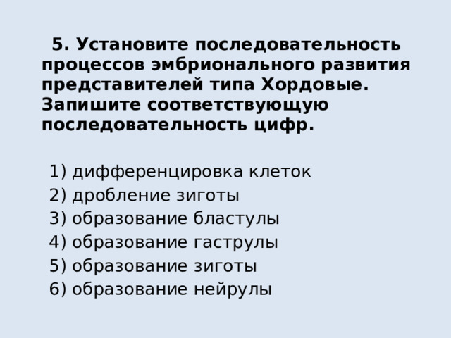  5. Установите последовательность процессов эмбрионального развития представителей типа Хордовые. Запишите соответствующую последовательность цифр.  1) дифференцировка клеток  2) дробление зиготы  3) образование бластулы  4) образование гаструлы  5) образование зиготы  6) образование нейрулы 