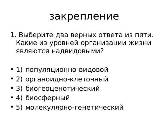 закрепление 1. Выберите два верных ответа из пяти. Какие из уровней организации жизни являются надвидовыми? 1)  популяционно-видовой 2)  органоидно-клеточный 3)  биогеоценотический 4)  биосферный 5)  молекулярно-генетический 