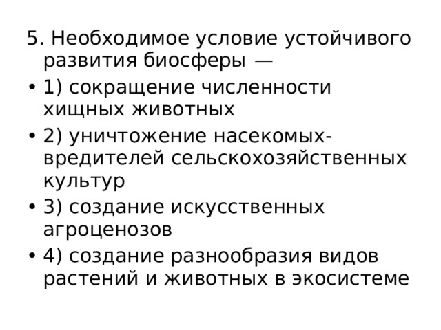 5. Необходимое условие устойчивого развития биосферы  — 1) сокращение численности хищных животных 2) уничтожение насекомых-вредителей сельскохозяйственных культур 3) создание искусственных агроценозов 4) создание разнообразия видов растений и животных в экосистеме 