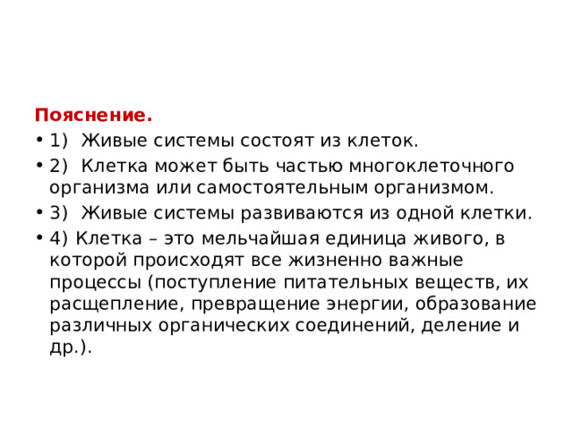 Пояснение. 1)   Живые системы состоят из клеток. 2)   Клетка может быть частью многоклеточного организма или самостоятельным организмом. 3)   Живые системы развиваются из одной клетки. 4)  Клетка – это мельчайшая единица живого, в которой происходят все жизненно важные процессы (поступление питательных веществ, их расщепление, превращение энергии, образование различных органических соединений, деление и др.). 