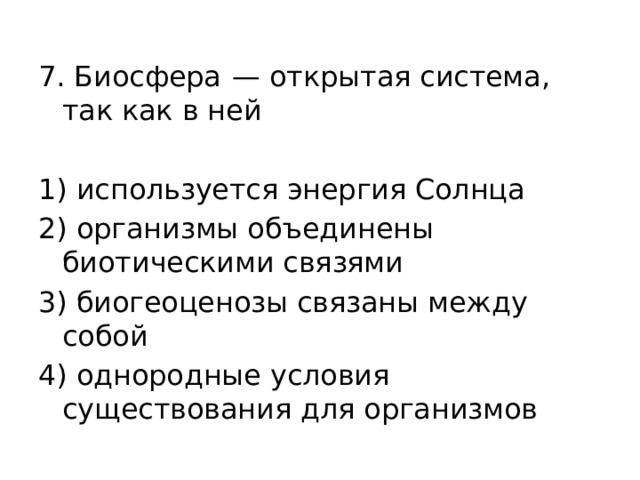 7. Биосфера  — открытая система, так как в ней   1) используется энергия Солнца 2) организмы объединены биотическими связями 3) биогеоценозы связаны между собой 4) однородные условия существования для организмов 