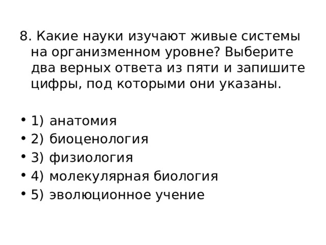 8. Какие науки изучают живые системы на организменном уровне? Выберите два верных ответа из пяти и запишите цифры, под которыми они указаны. 1)  анатомия 2)  биоценология 3)  физиология 4)  молекулярная биология 5)  эволюционное учение 