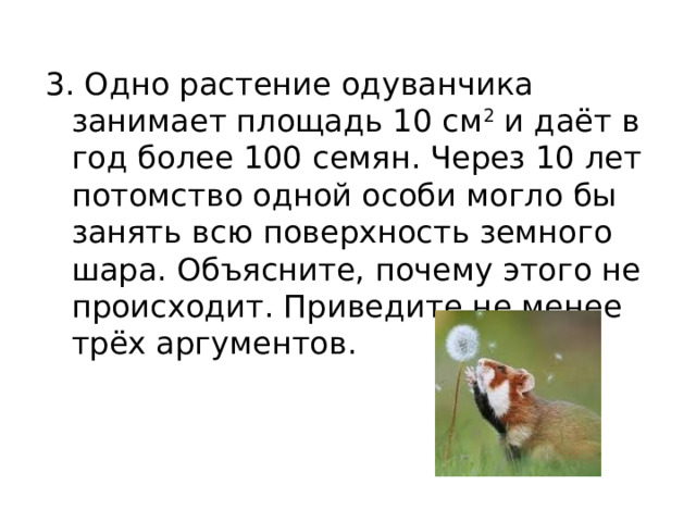 3. Одно растение одуванчика занимает площадь 10 см 2  и даёт в год более 100 семян. Через 10 лет потомство одной особи могло бы занять всю поверхность земного шара. Объясните, почему этого не происходит. Приведите не менее трёх аргументов.   