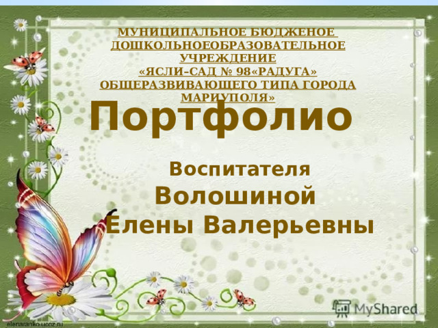 МУНИЦИПАЛЬНОЕ БЮДЖЕНОЕ ДОШКОЛЬНОЕОБРАЗОВАТЕЛЬНОЕ УЧРЕЖДЕНИЕ «ЯСЛИ–САД № 98«РАДУГА» ОБЩЕРАЗВИВАЮЩЕГО ТИПА  ГОРОДА МАРИУПОЛЯ» Портфолио    Воспитателя Волошиной Елены Валерьевны   