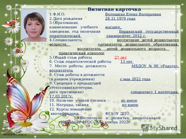 Визитная карточка 1.Ф.И.О.  Волошина Елена Валерьевна 2.Дата рождения  28.11.1979 года 3.Образование, наименование учебного  высшее, заведения, год окончания  Бердянский государственный  педагогический      университет, 2012 г. 4.Специальность   воспитание детей дошкольного возраста,    организатор дошкольного образования,    воспитатель детей дошкольного возраста,    практический психолог 5.Общий стаж работы  27 лет 6. Стаж педагогической работы 13 лет 7. Место работы, должность МБДОУ № 98 «Радуга», воспитатель 8. Стаж работы в должности (в данном учреждении) с мая 2022 года 9. Сведения о предыдущей аттестации(категория, дата присвоения) специалист 1 категории, 17.03.2017г. 10. Наличие ученой степени не имею 11. Награды, звания не имею 12. Курсы повышение  квалификации  ФГАОУ ДПО    «Воспитание и развитие дошкольников:    требования ФГОС ДО», ноябрь 2022г . 