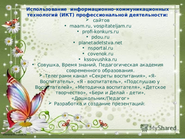 Использование информационно-коммуникационных технологий (ИКТ) профессиональной деятельности:  сайтов maam.ru, vospitateljam.ru profi-konkurs.ru pdou.ru planetadetstva.net nsportal.ru covenok.ru kssovushka.ru Совушка, Время знаний, Педагогическая академия современного образования. Телеграмм канал «Секреты воспитания», «Я-Воспитатель», «Я - воспитатель», «Подслушаю у Воспитателей», «Методичка воспитателя», «Детское творчество», «Бери и Делай - дети», «Дошкольник/Педагог» Разработка и создание презентаций: 
