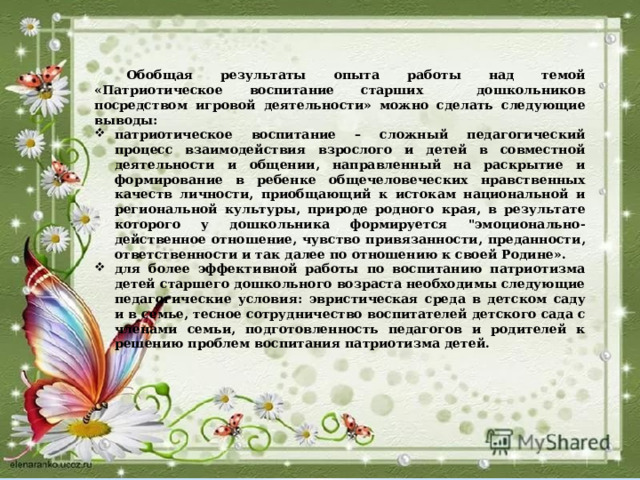  Обобщая результаты опыта работы над темой «Патриотическое воспитание старших дошкольников посредством игровой деятельности» можно сделать следующие выводы: патриотическое воспитание – сложный педагогический процесс взаимодействия взрослого и детей в совместной деятельности и общении, направленный на раскрытие и формирование в ребенке общечеловеческих нравственных качеств личности, приобщающий к истокам национальной и региональной культуры, природе родного края, в результате которого у дошкольника формируется 