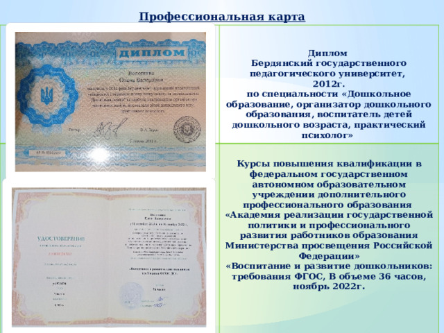 Профессиональная карта   Курсы повышения квалификации в федеральном государственном автономном образовательном учреждении дополнительного профессионального образования «Академия реализации государственной политики и профессионального развития работников образования Министерства просвещения Российской Федерации» Диплом Бердянский государственного педагогического университет, «Воспитание и развитие дошкольников: требования ФГОС, В объеме 36 часов, ноябрь 2022г . 2012г. по специальности «Дошкольное образование, организатор дошкольного образования, воспитатель детей дошкольного возраста, практический психолог» 