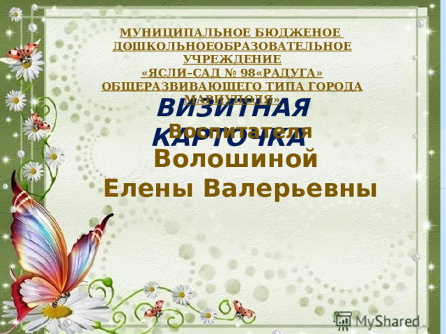 МУНИЦИПАЛЬНОЕ БЮДЖЕНОЕ ДОШКОЛЬНОЕОБРАЗОВАТЕЛЬНОЕ УЧРЕЖДЕНИЕ «ЯСЛИ–САД № 98«РАДУГА» ОБЩЕРАЗВИВАЮЩЕГО ТИПА  ГОРОДА МАРИУПОЛЯ» ВИЗИТНАЯ КАРТОЧКА Воспитателя Волошиной Елены Валерьевны   