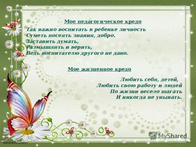   Мое педагогическое кредо   Так важно воспитать в ребенке личность  Суметь посеять знания, добро.                                   Заставить думать, Размышлять и верить,              Ведь воспитателю другого не дано.    Мое жизненное кредо   Любить себя, детей, Любить свою работу и людей По жизни весело шагать И никогда не унывать. 