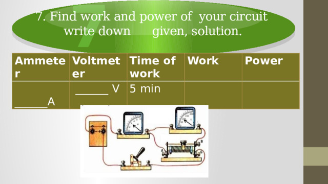 7 7. Find work and power of your circuit  write down given, solution. Ammeter Voltmeter  ______A Time of work  ______ V Work 5 min Power 