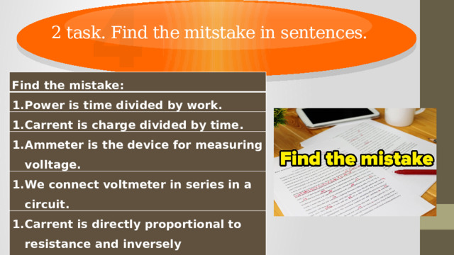4 2 task. Find the mitstake in sentences. Find the mistake: Power is time divided by work. Carrent is charge divided by time. Ammeter is the device for measuring volltage. We connect voltmeter in series in a circuit. Carrent is directly proportional to resistance and inversely proportional to voltage. Electric current is the directed motion of neutral particles. 